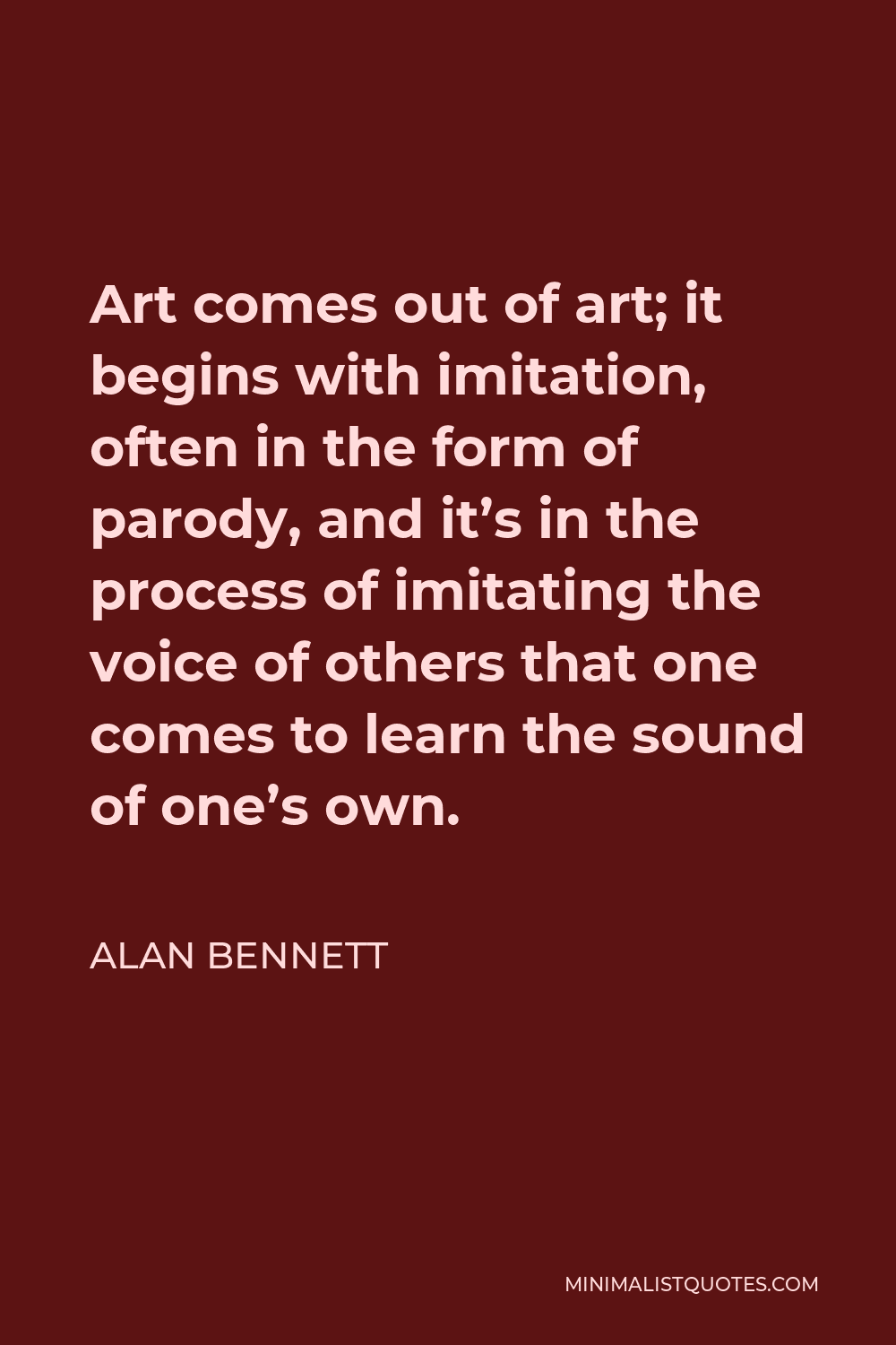 Alan Bennett Quote - Art comes out of art; it begins with imitation, often in the form of parody, and it’s in the process of imitating the voice of others that one comes to learn the sound of one’s own.