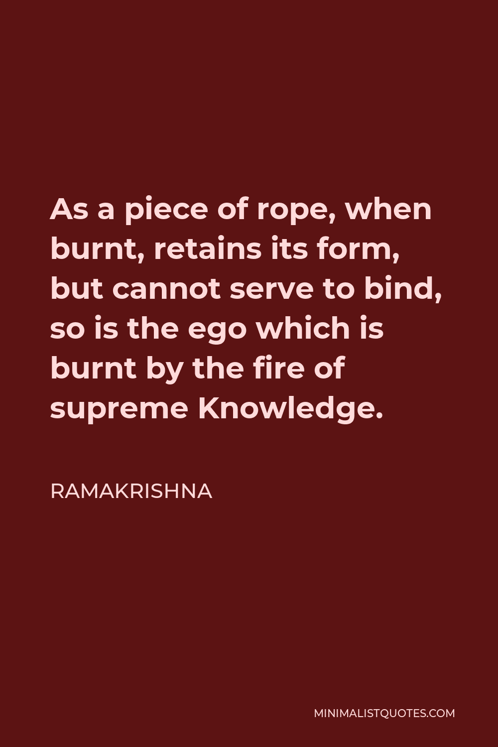 Ramakrishna Quote - As a piece of rope, when burnt, retains its form, but cannot serve to bind, so is the ego which is burnt by the fire of supreme Knowledge.