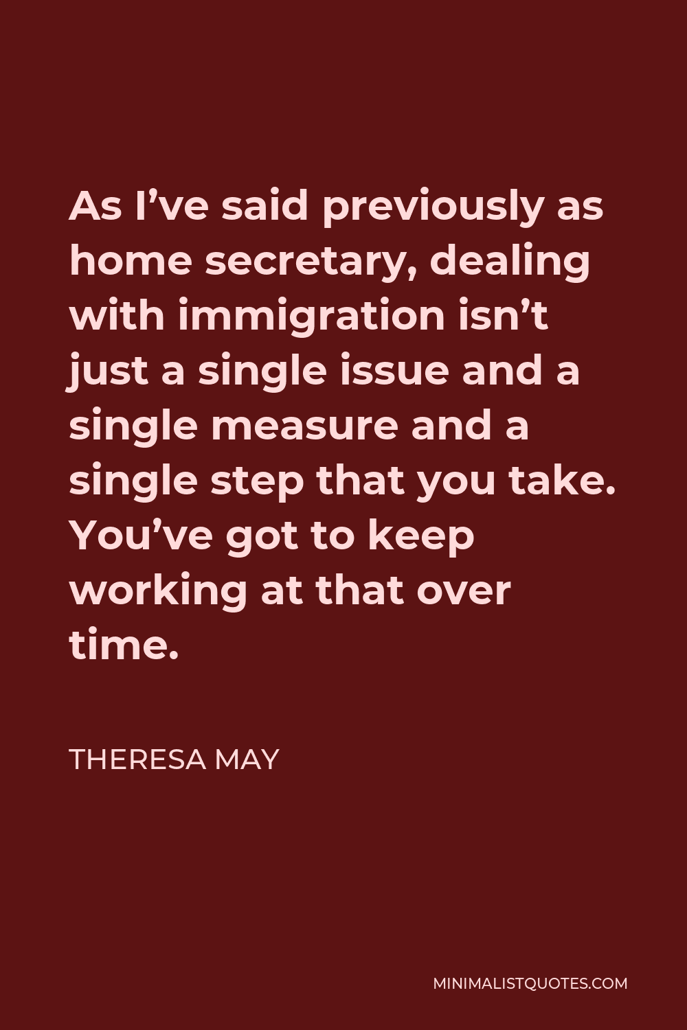 Theresa May Quote - As I’ve said previously as home secretary, dealing with immigration isn’t just a single issue and a single measure and a single step that you take. You’ve got to keep working at that over time.