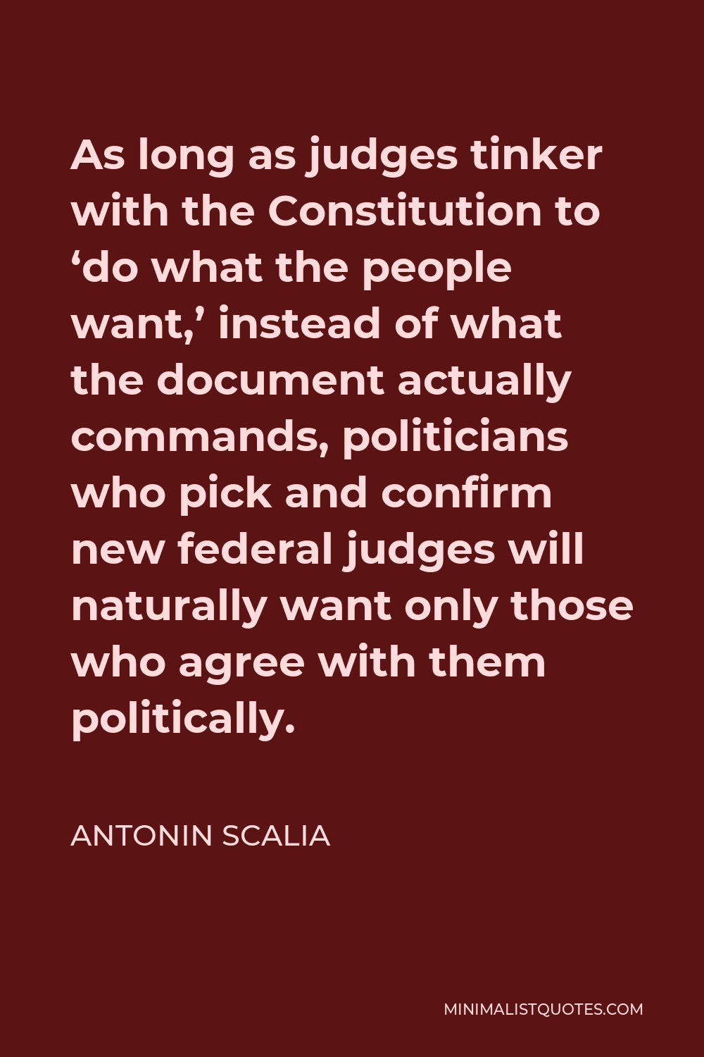 Antonin Scalia Quote - As long as judges tinker with the Constitution to ‘do what the people want,’ instead of what the document actually commands, politicians who pick and confirm new federal judges will naturally want only those who agree with them politically.