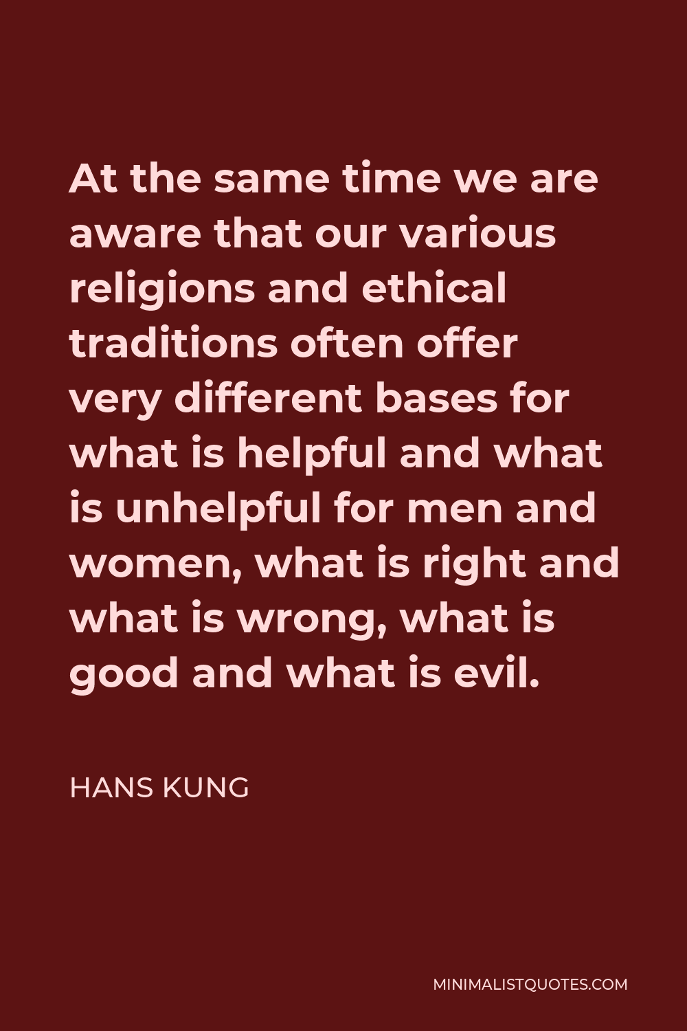 Hans Kung Quote - At the same time we are aware that our various religions and ethical traditions often offer very different bases for what is helpful and what is unhelpful for men and women, what is right and what is wrong, what is good and what is evil.