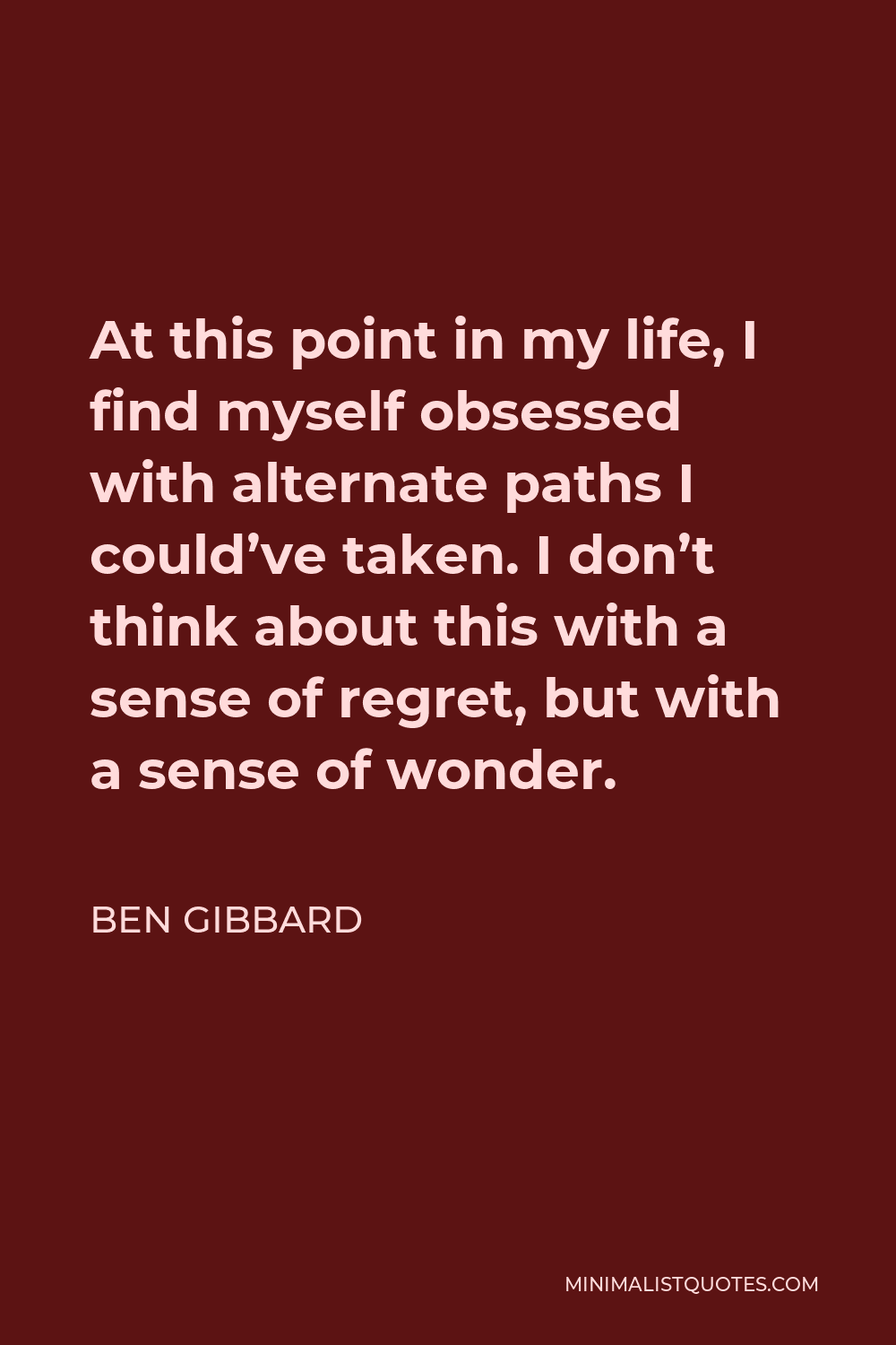 Ben Gibbard Quote - At this point in my life, I find myself obsessed with alternate paths I could’ve taken. I don’t think about this with a sense of regret, but with a sense of wonder.
