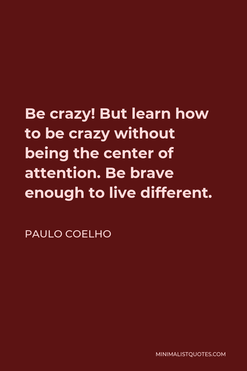 Paulo Coelho Quote - Be crazy! But learn how to be crazy without being the center of attention. Be brave enough to live different.