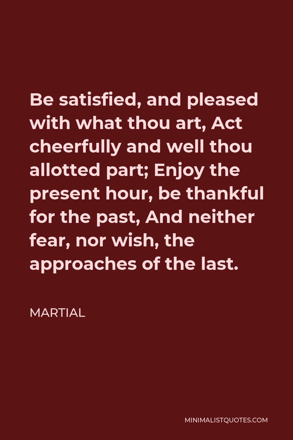 Martial Quote - Be satisfied, and pleased with what thou art, Act cheerfully and well thou allotted part; Enjoy the present hour, be thankful for the past, And neither fear, nor wish, the approaches of the last.