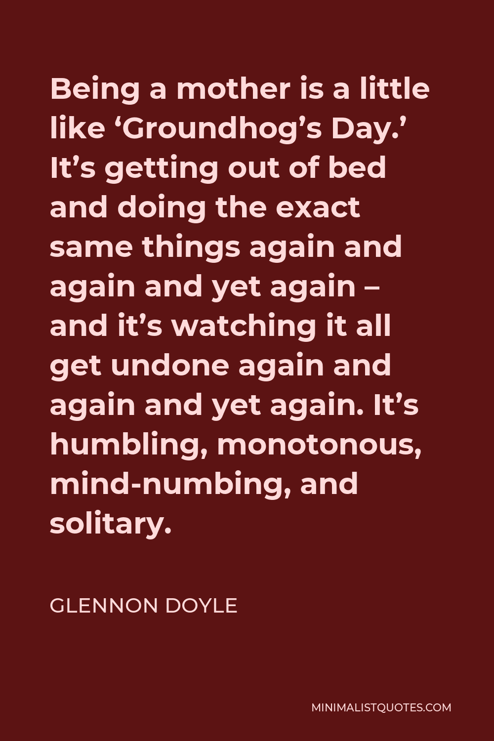 Glennon Doyle Quote - Being a mother is a little like ‘Groundhog’s Day.’ It’s getting out of bed and doing the exact same things again and again and yet again – and it’s watching it all get undone again and again and yet again. It’s humbling, monotonous, mind-numbing, and solitary.