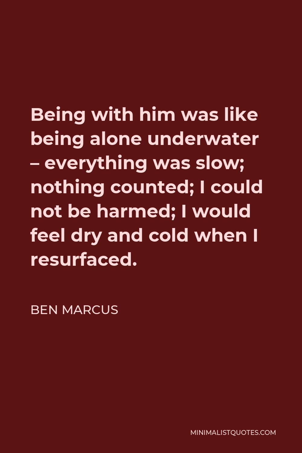 Ben Marcus Quote - Being with him was like being alone underwater – everything was slow; nothing counted; I could not be harmed; I would feel dry and cold when I resurfaced.