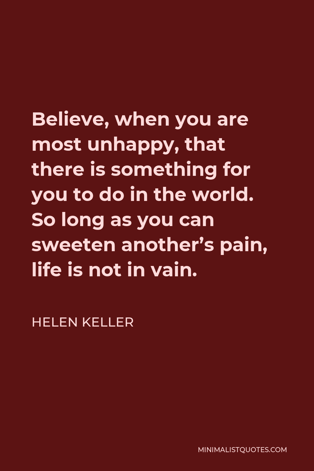 Helen Keller Quote - Believe, when you are most unhappy, that there is something for you to do in the world. So long as you can sweeten another’s pain, life is not in vain.