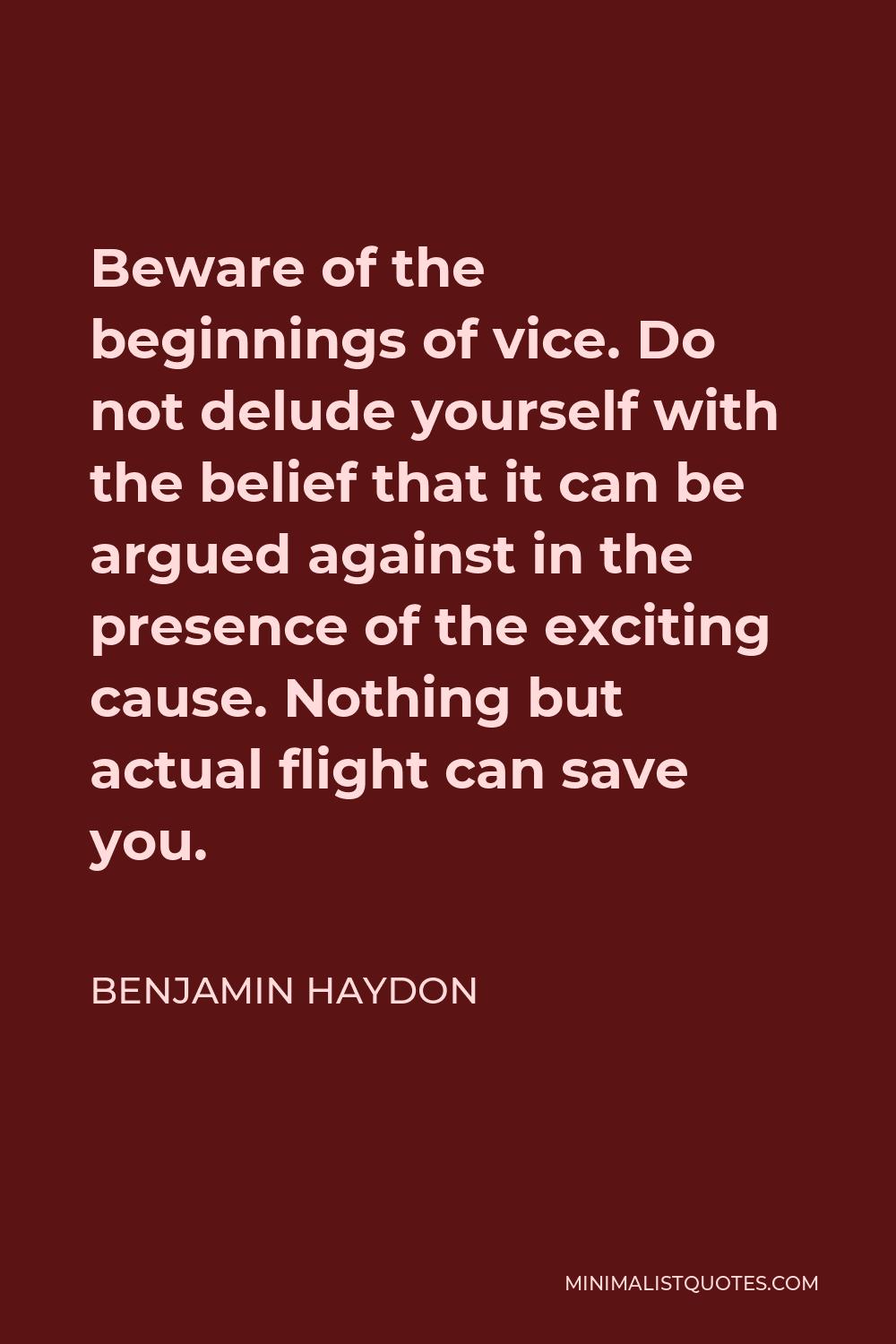Benjamin Haydon Quote - Beware of the beginnings of vice. Do not delude yourself with the belief that it can be argued against in the presence of the exciting cause. Nothing but actual flight can save you.