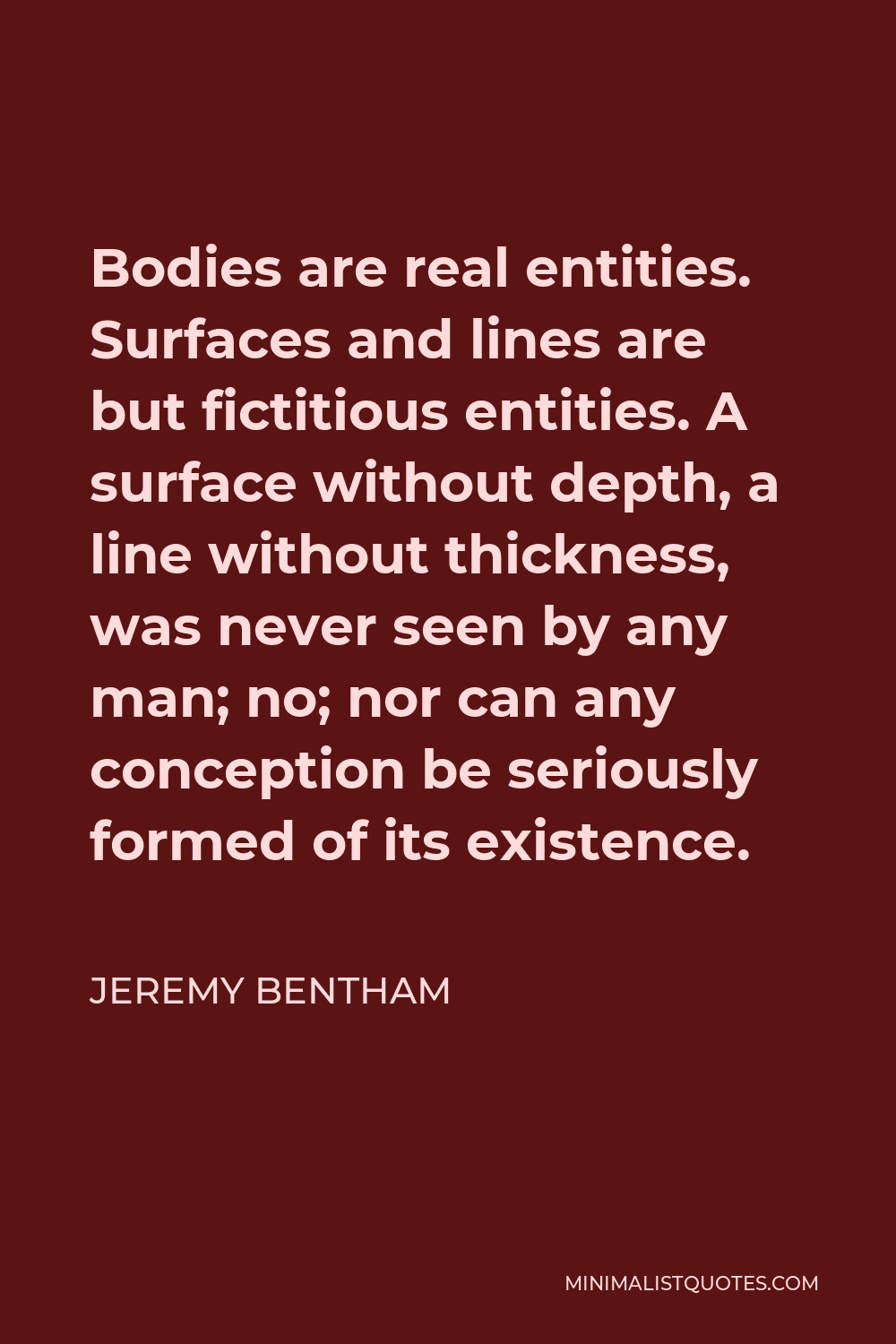 Jeremy Bentham Quote - Bodies are real entities. Surfaces and lines are but fictitious entities. A surface without depth, a line without thickness, was never seen by any man; no; nor can any conception be seriously formed of its existence.