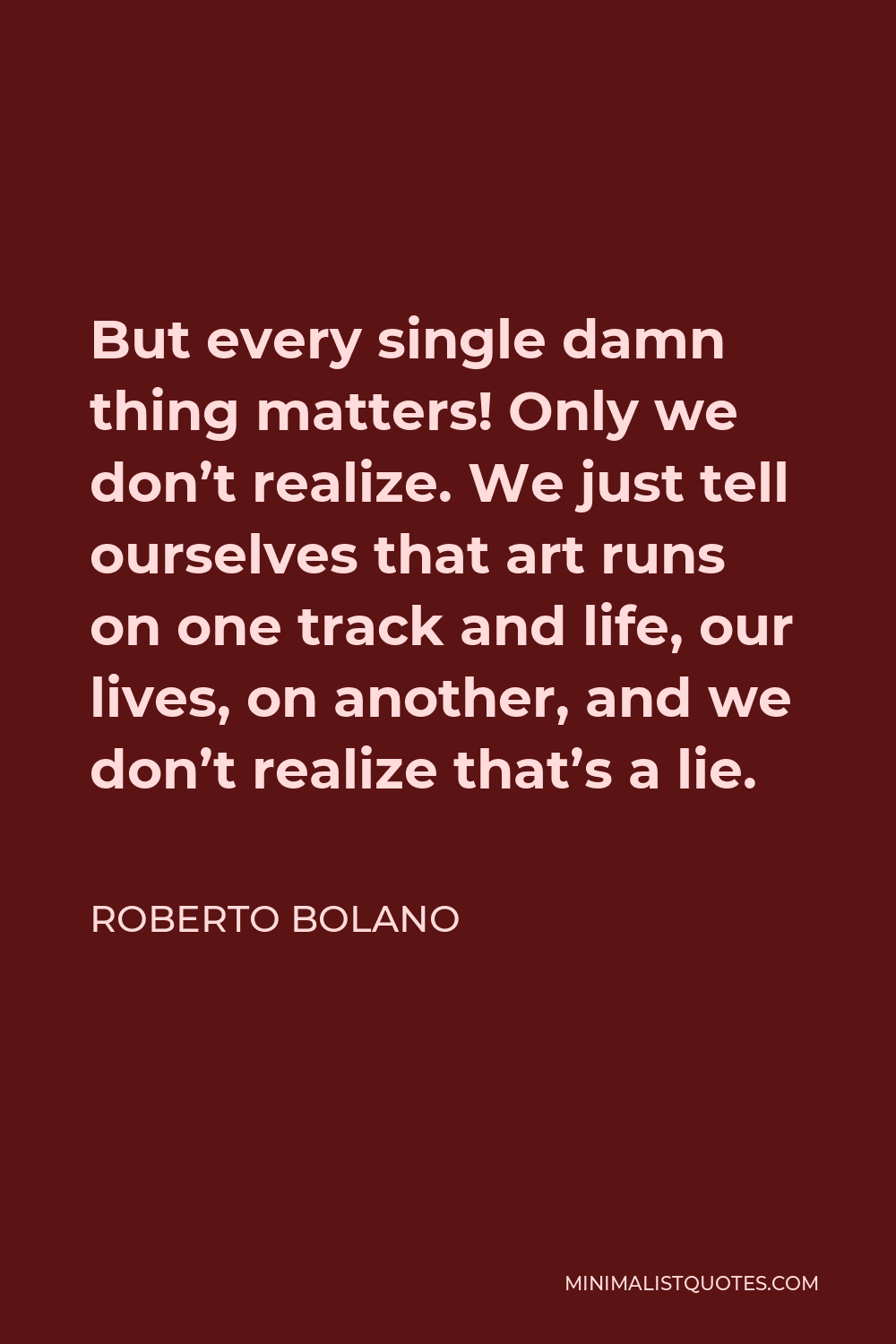 Roberto Bolano Quote - But every single damn thing matters! Only we don’t realize. We just tell ourselves that art runs on one track and life, our lives, on another, and we don’t realize that’s a lie.