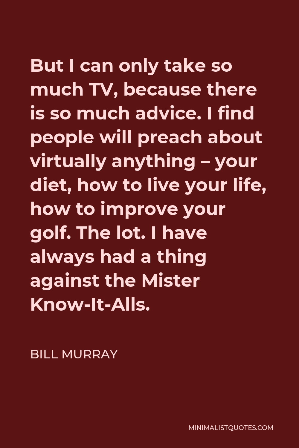 Bill Murray Quote - But I can only take so much TV, because there is so much advice. I find people will preach about virtually anything – your diet, how to live your life, how to improve your golf. The lot. I have always had a thing against the Mister Know-It-Alls.