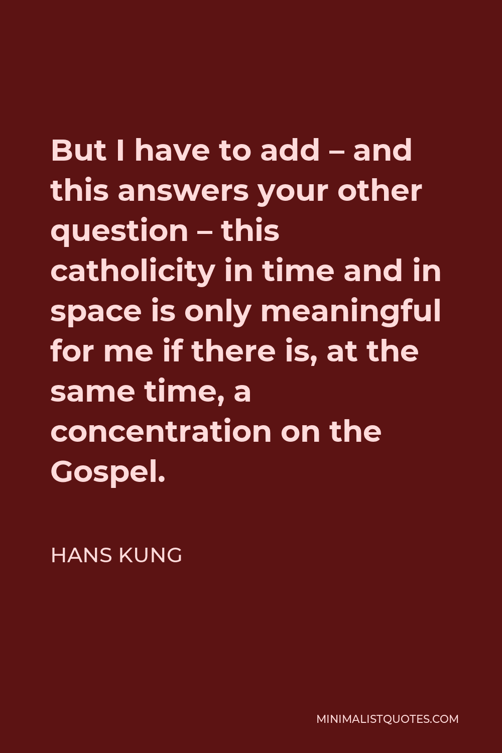 Hans Kung Quote - But I have to add – and this answers your other question – this catholicity in time and in space is only meaningful for me if there is, at the same time, a concentration on the Gospel.