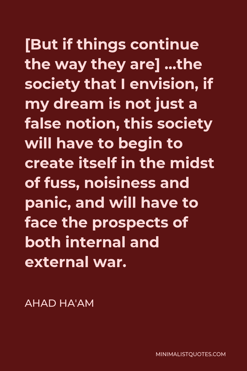 Ahad Ha'am Quote - [But if things continue the way they are] …the society that I envision, if my dream is not just a false notion, this society will have to begin to create itself in the midst of fuss, noisiness and panic, and will have to face the prospects of both internal and external war.