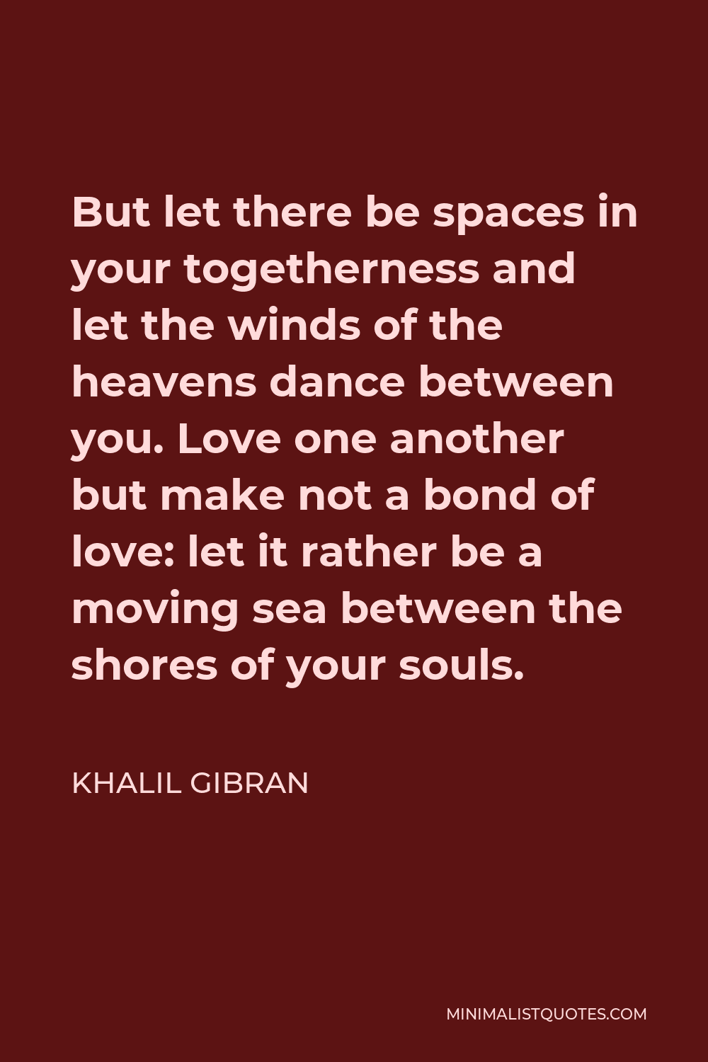 Khalil Gibran Quote - But let there be spaces in your togetherness and let the winds of the heavens dance between you. Love one another but make not a bond of love: let it rather be a moving sea between the shores of your souls.