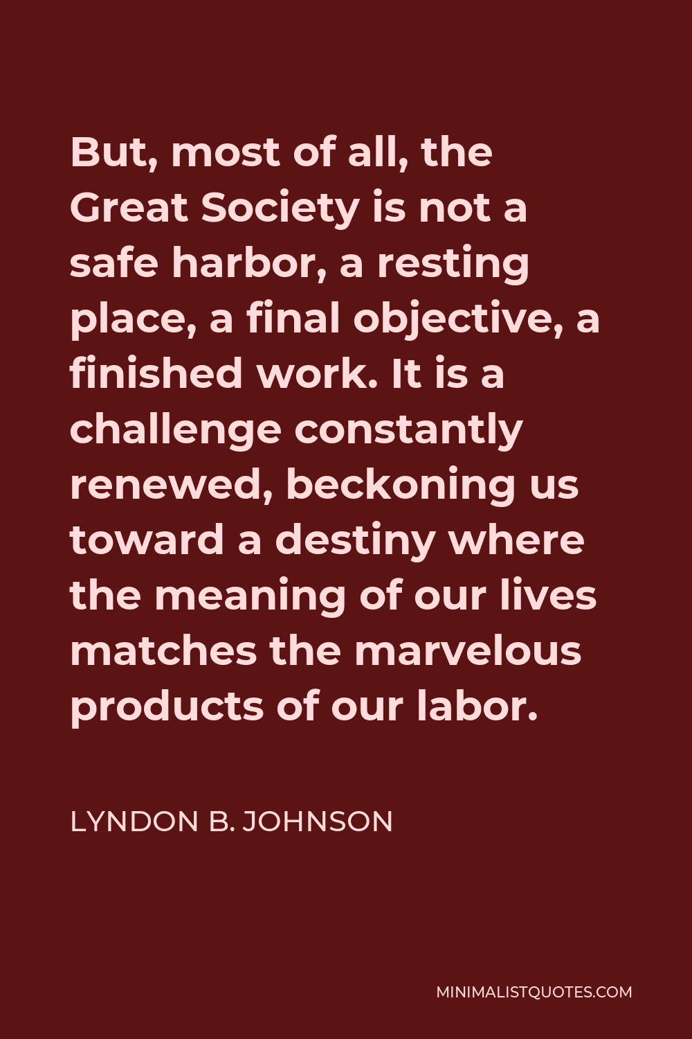 Lyndon B. Johnson Quote - But, most of all, the Great Society is not a safe harbor, a resting place, a final objective, a finished work. It is a challenge constantly renewed, beckoning us toward a destiny where the meaning of our lives matches the marvelous products of our labor.