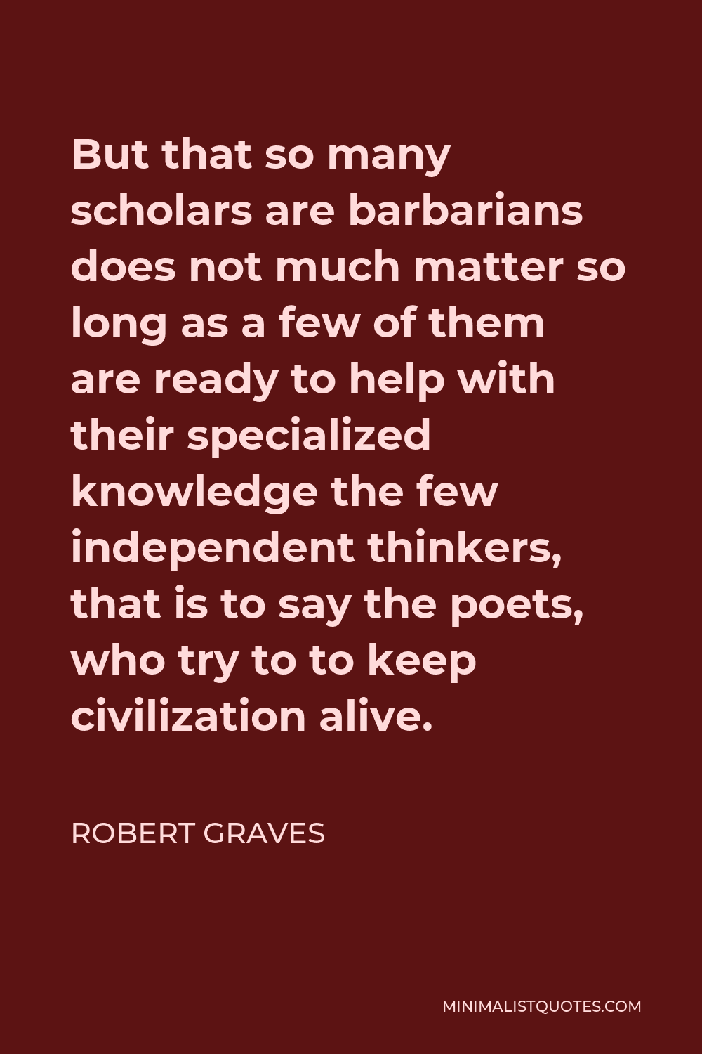 Robert Graves Quote - But that so many scholars are barbarians does not much matter so long as a few of them are ready to help with their specialized knowledge the few independent thinkers, that is to say the poets, who try to to keep civilization alive.