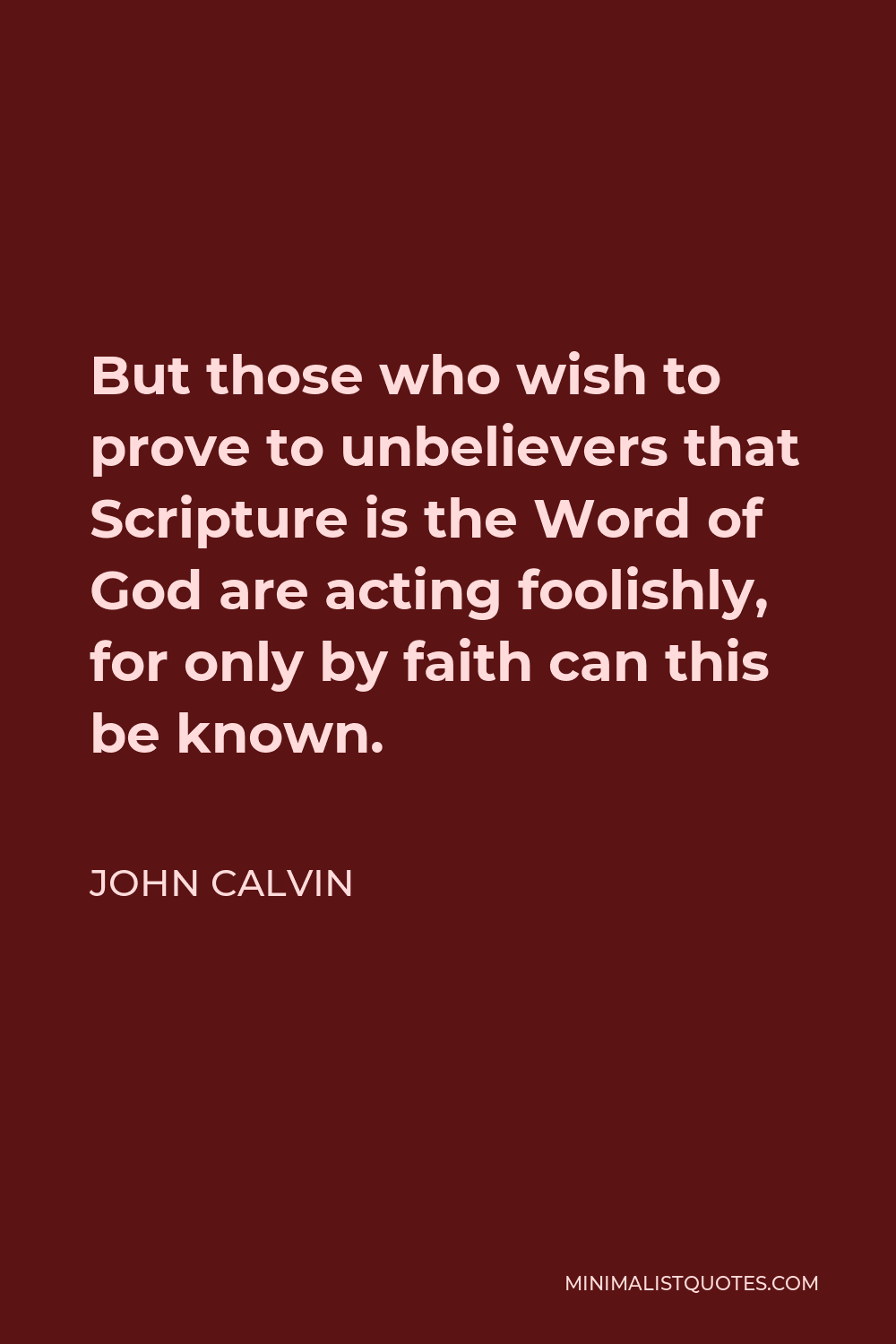 John Calvin Quote - But those who wish to prove to unbelievers that Scripture is the Word of God are acting foolishly, for only by faith can this be known.