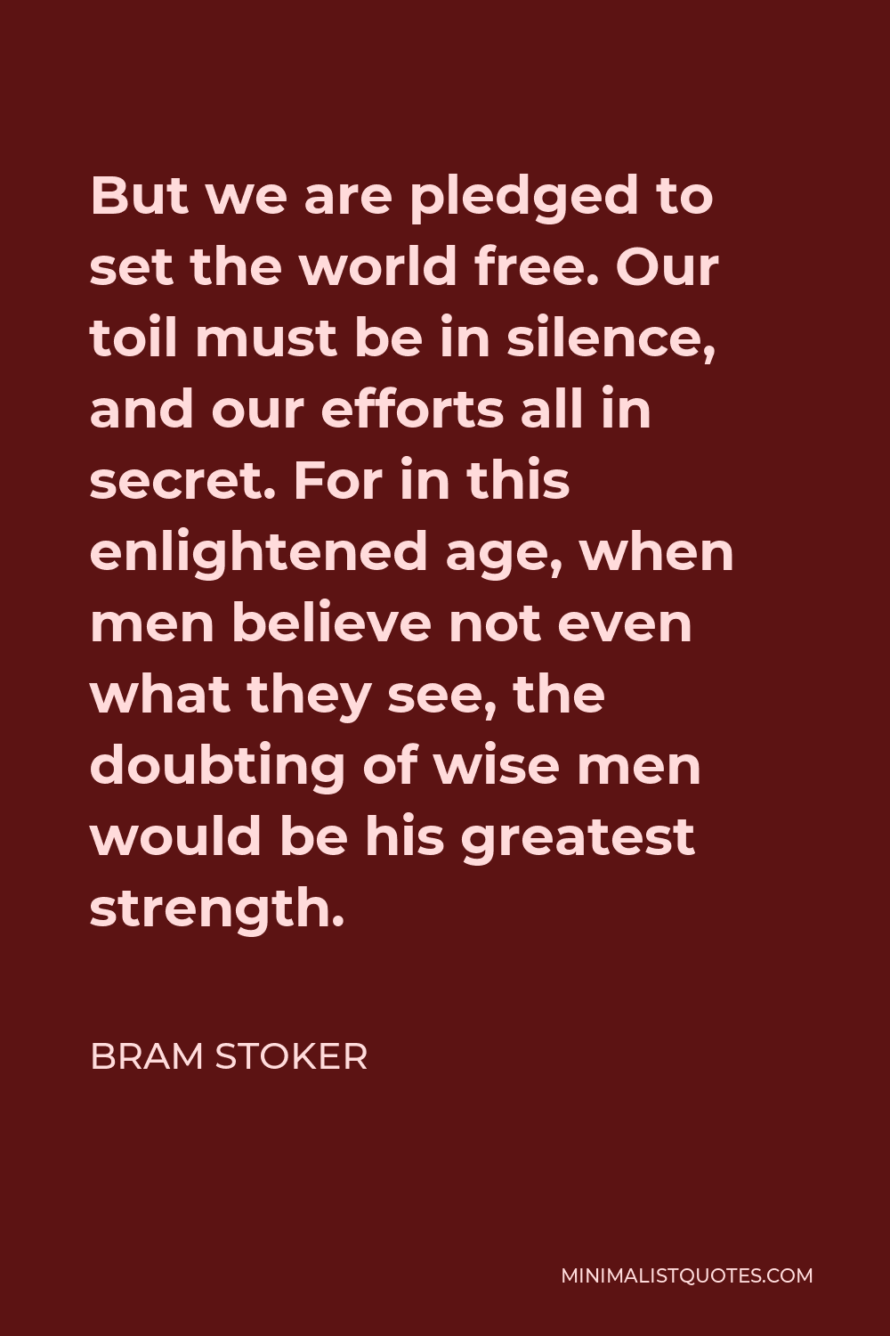 Bram Stoker Quote - But we are pledged to set the world free. Our toil must be in silence, and our efforts all in secret. For in this enlightened age, when men believe not even what they see, the doubting of wise men would be his greatest strength.