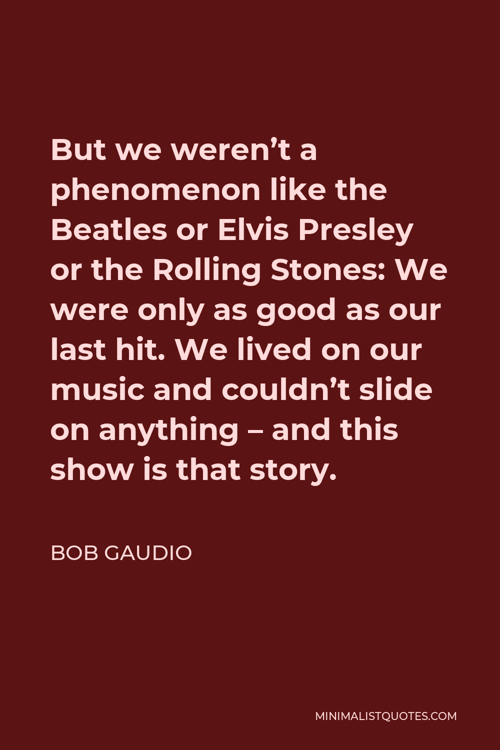 Bob Gaudio Quote - But we weren’t a phenomenon like the Beatles or Elvis Presley or the Rolling Stones: We were only as good as our last hit. We lived on our music and couldn’t slide on anything – and this show is that story.