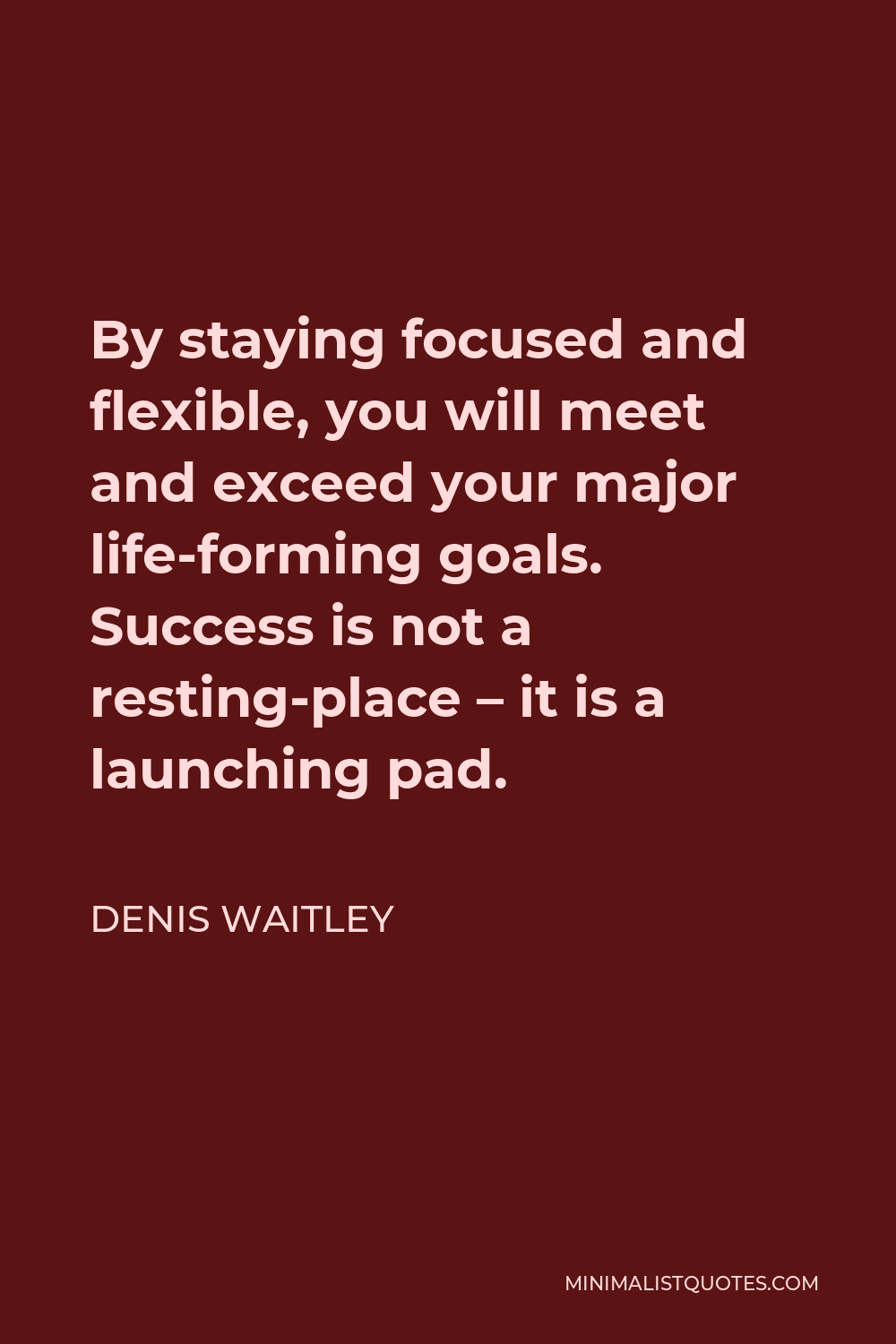 Denis Waitley Quote - By staying focused and flexible, you will meet and exceed your major life-forming goals. Success is not a resting-place – it is a launching pad.