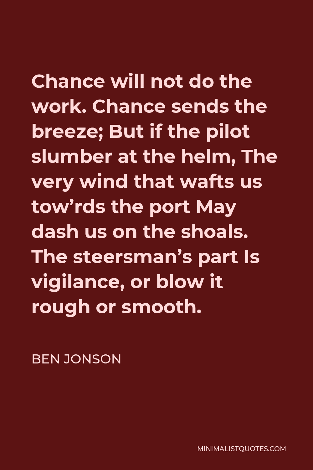 Ben Jonson Quote - Chance will not do the work. Chance sends the breeze; But if the pilot slumber at the helm, The very wind that wafts us tow’rds the port May dash us on the shoals. The steersman’s part Is vigilance, or blow it rough or smooth.