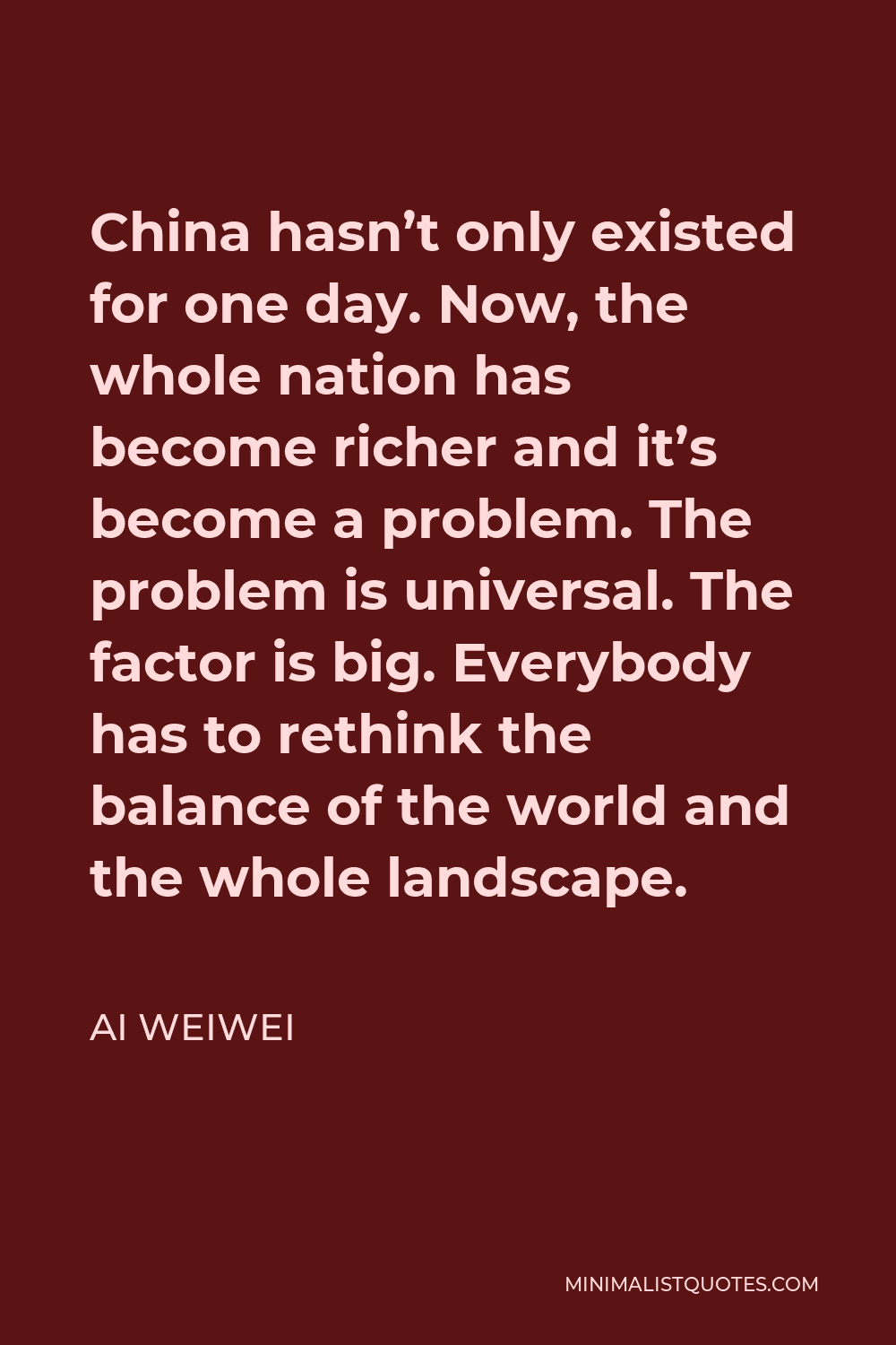 Ai Weiwei Quote - China hasn’t only existed for one day. Now, the whole nation has become richer and it’s become a problem. The problem is universal. The factor is big. Everybody has to rethink the balance of the world and the whole landscape.