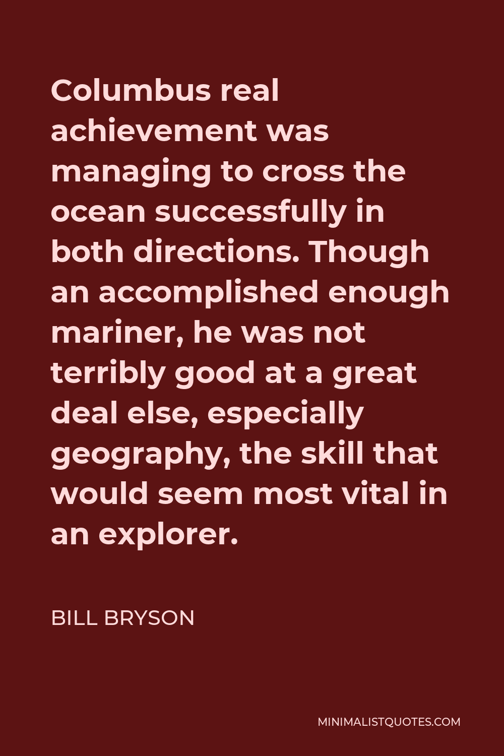 Bill Bryson Quote - Columbus real achievement was managing to cross the ocean successfully in both directions. Though an accomplished enough mariner, he was not terribly good at a great deal else, especially geography, the skill that would seem most vital in an explorer.