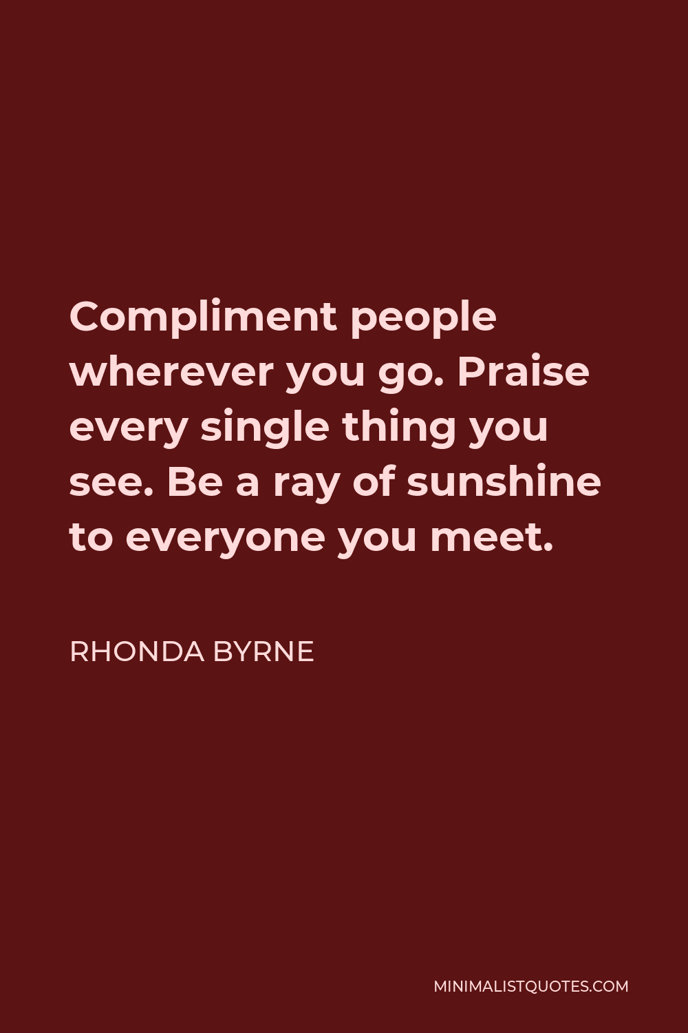 Rhonda Byrne Quote - Compliment people wherever you go. Praise every single thing you see. Be a ray of sunshine to everyone you meet.