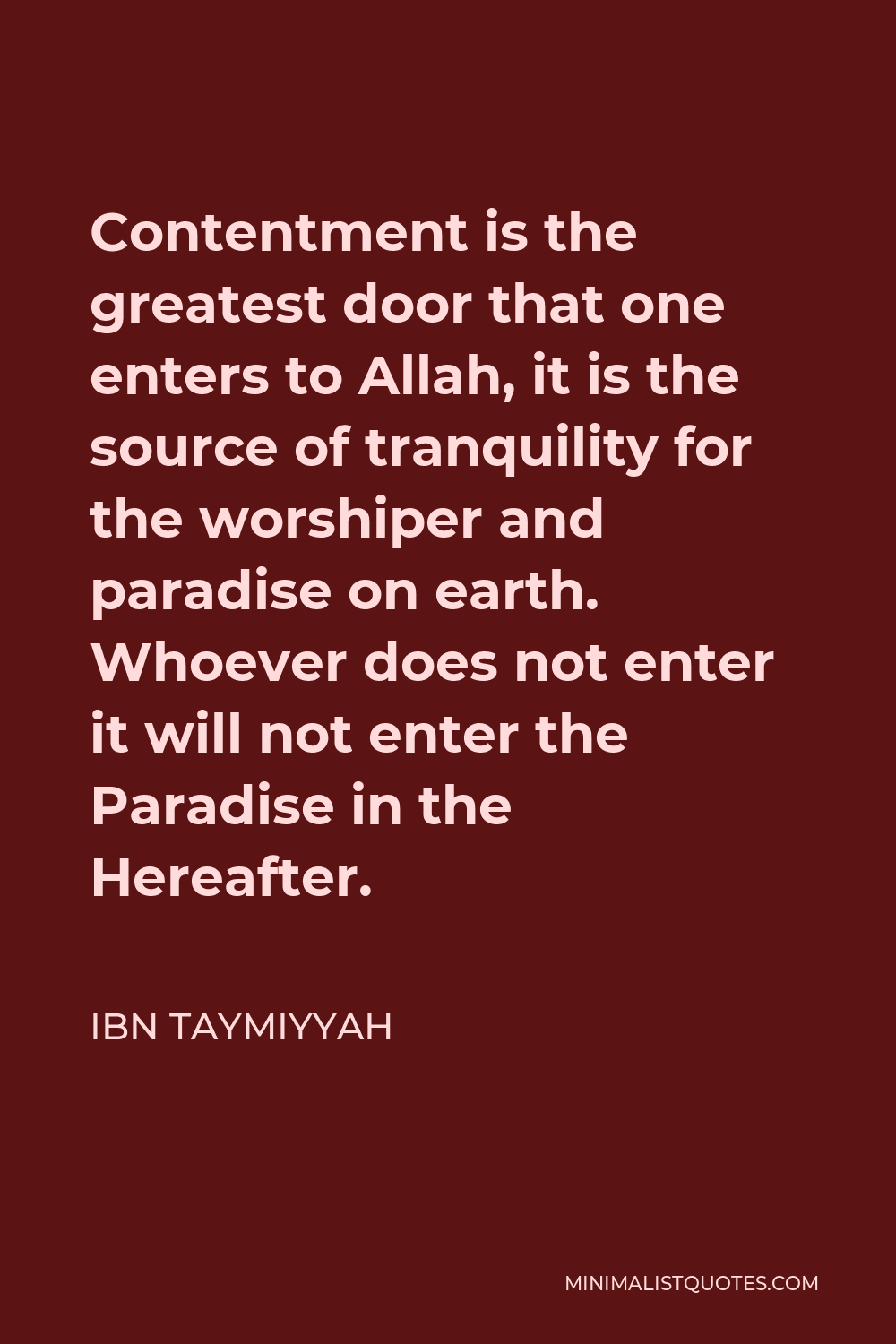 Ibn Taymiyyah Quote - Contentment is the greatest door that one enters to Allah, it is the source of tranquility for the worshiper and paradise on earth. Whoever does not enter it will not enter the Paradise in the Hereafter.