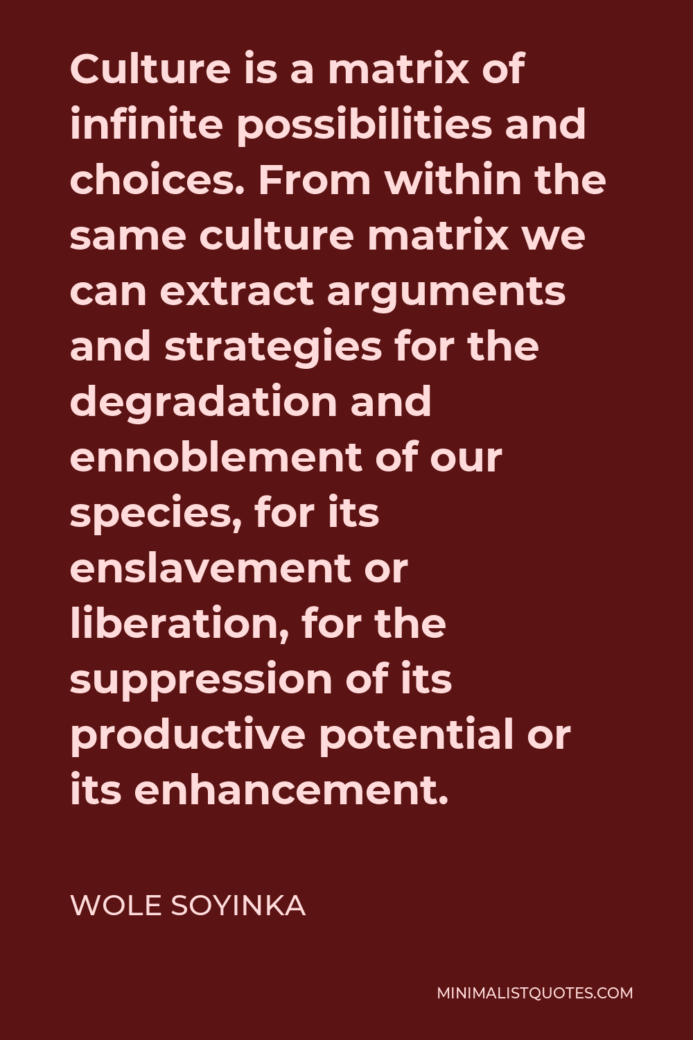 Wole Soyinka Quote - Culture is a matrix of infinite possibilities and choices. From within the same culture matrix we can extract arguments and strategies for the degradation and ennoblement of our species, for its enslavement or liberation, for the suppression of its productive potential or its enhancement.