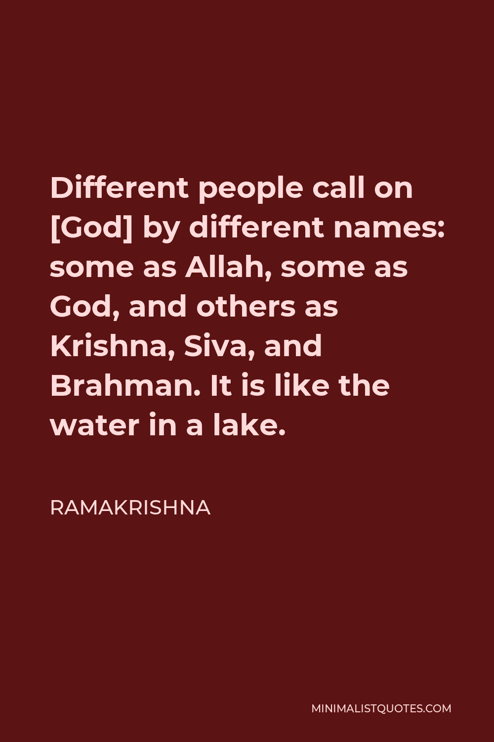Ramakrishna Quote - Different people call on [God] by different names: some as Allah, some as God, and others as Krishna, Siva, and Brahman. It is like the water in a lake.
