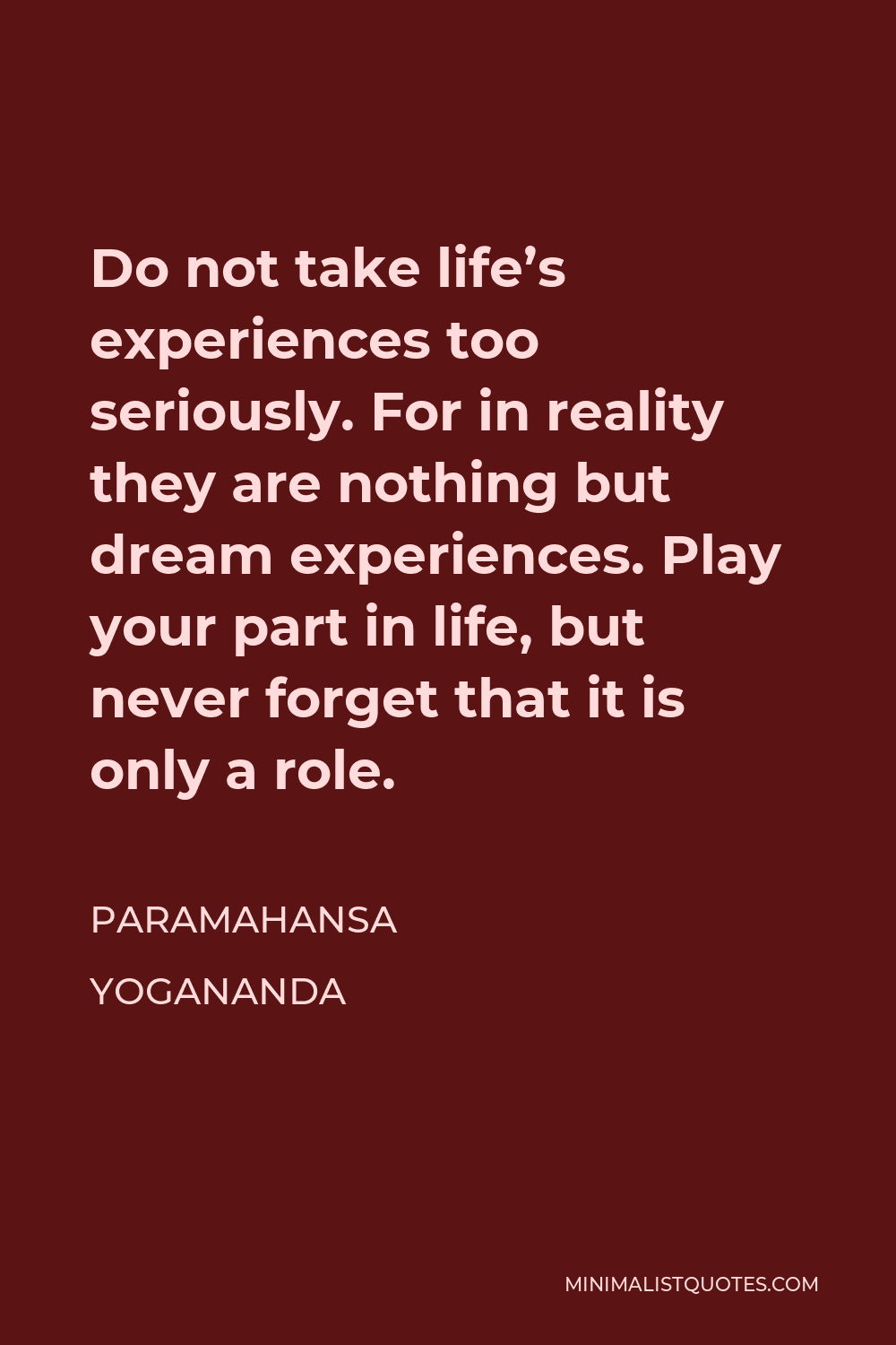 Paramahansa Yogananda Quote - Do not take life’s experiences too seriously. For in reality they are nothing but dream experiences. Play your part in life, but never forget that it is only a role.