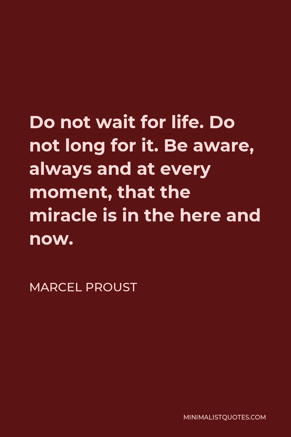 Marcel Proust Quote - Do not wait for life. Do not long for it. Be aware, always and at every moment, that the miracle is in the here and now.