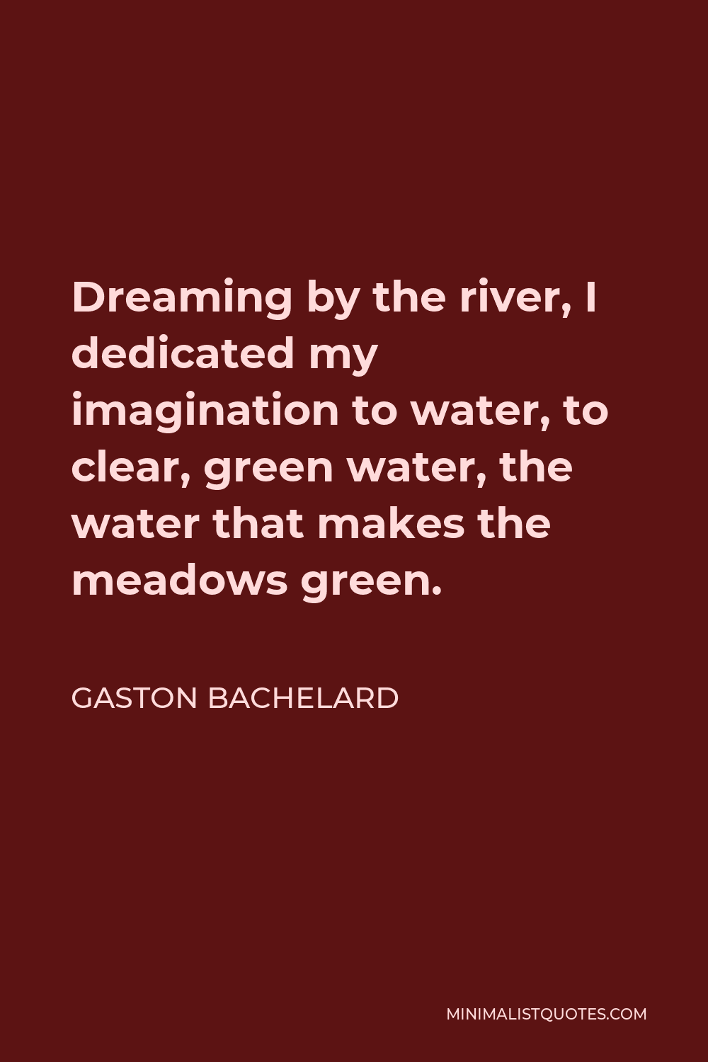 Gaston Bachelard Quote - Dreaming by the river, I dedicated my imagination to water, to clear, green water, the water that makes the meadows green.