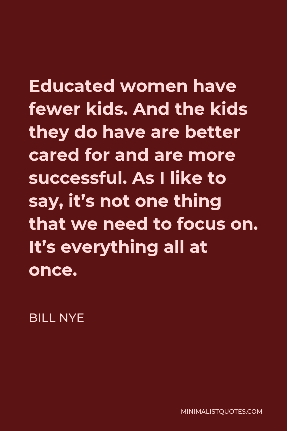 Bill Nye Quote - Educated women have fewer kids. And the kids they do have are better cared for and are more successful. As I like to say, it’s not one thing that we need to focus on. It’s everything all at once.