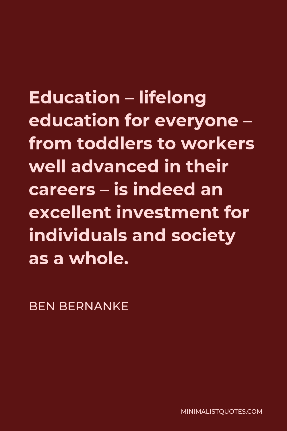 Ben Bernanke Quote - Education – lifelong education for everyone – from toddlers to workers well advanced in their careers – is indeed an excellent investment for individuals and society as a whole.