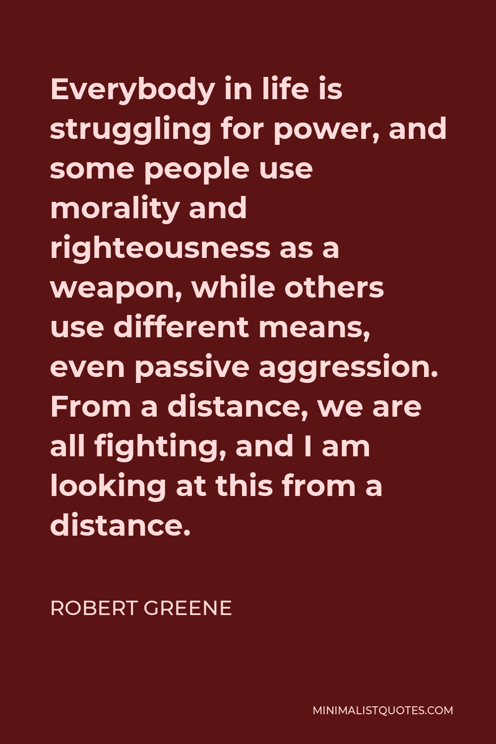 Robert Greene Quote - Everybody in life is struggling for power, and some people use morality and righteousness as a weapon, while others use different means, even passive aggression. From a distance, we are all fighting, and I am looking at this from a distance.