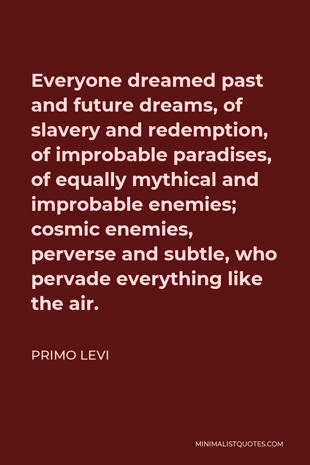 Primo Levi Quote - Everyone dreamed past and future dreams, of slavery and redemption, of improbable paradises, of equally mythical and improbable enemies; cosmic enemies, perverse and subtle, who pervade everything like the air.