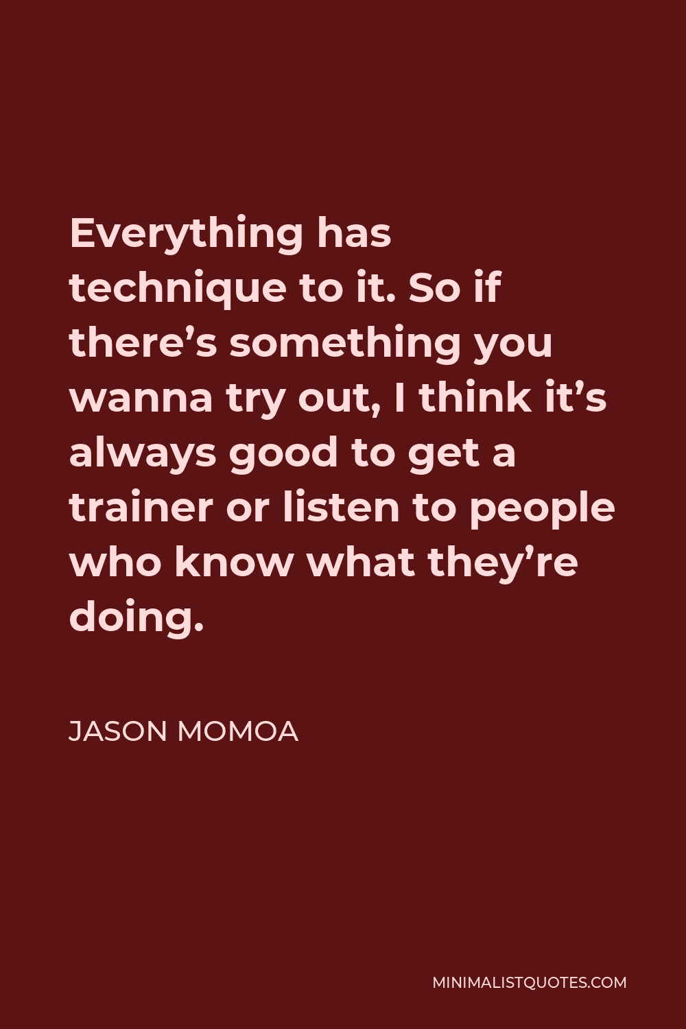 Jason Momoa Quote - Everything has technique to it. So if there’s something you wanna try out, I think it’s always good to get a trainer or listen to people who know what they’re doing.