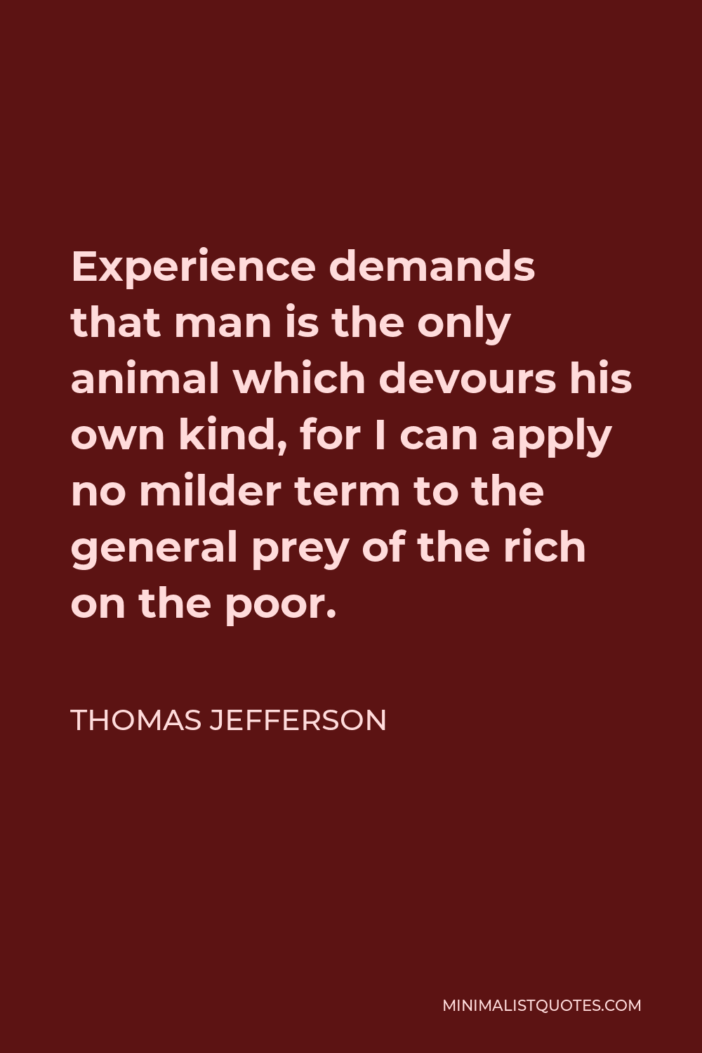 Thomas Jefferson Quote - Experience demands that man is the only animal which devours his own kind, for I can apply no milder term to the general prey of the rich on the poor.