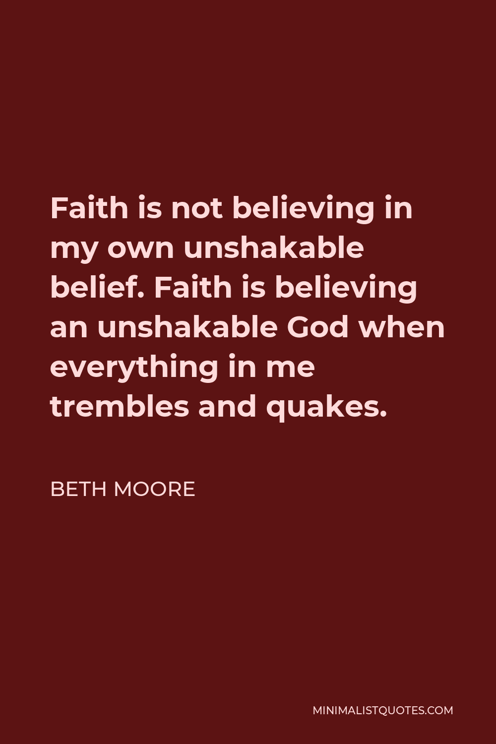 Beth Moore Quote - Faith is not believing in my own unshakable belief. Faith is believing an unshakable God when everything in me trembles and quakes.