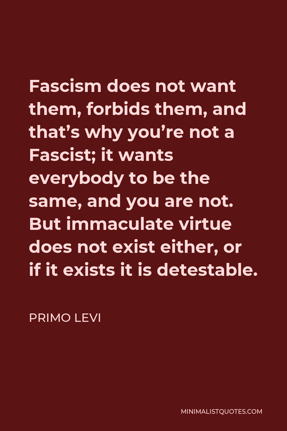 Primo Levi Quote - Fascism does not want them, forbids them, and that’s why you’re not a Fascist; it wants everybody to be the same, and you are not. But immaculate virtue does not exist either, or if it exists it is detestable.