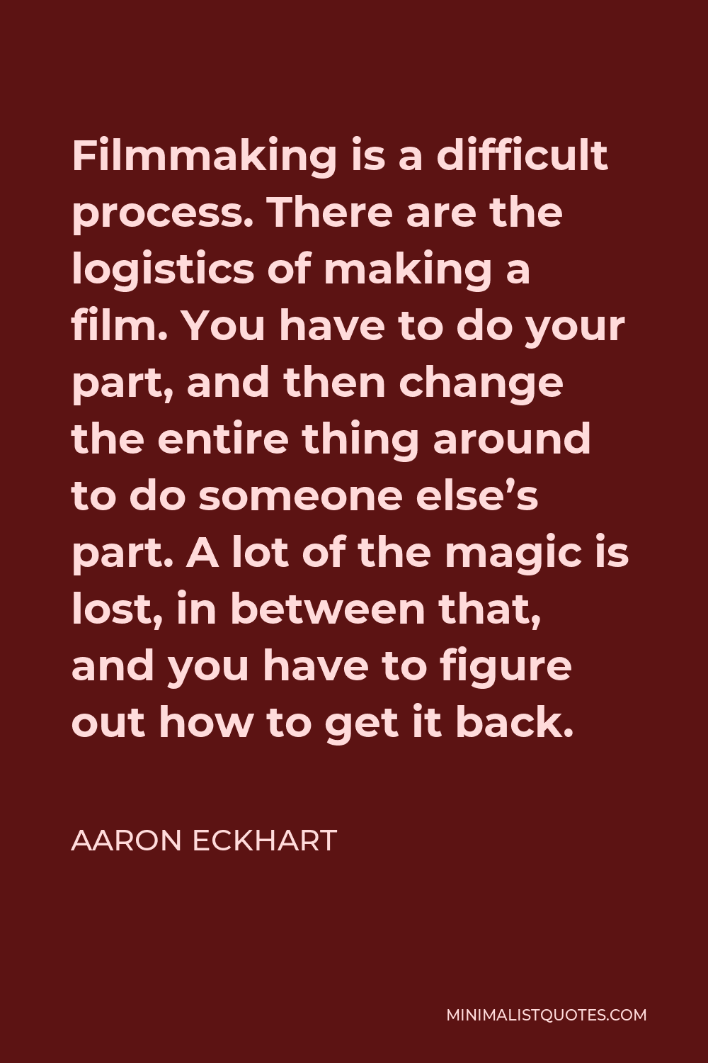 Aaron Eckhart Quote - Filmmaking is a difficult process. There are the logistics of making a film. You have to do your part, and then change the entire thing around to do someone else’s part. A lot of the magic is lost, in between that, and you have to figure out how to get it back.