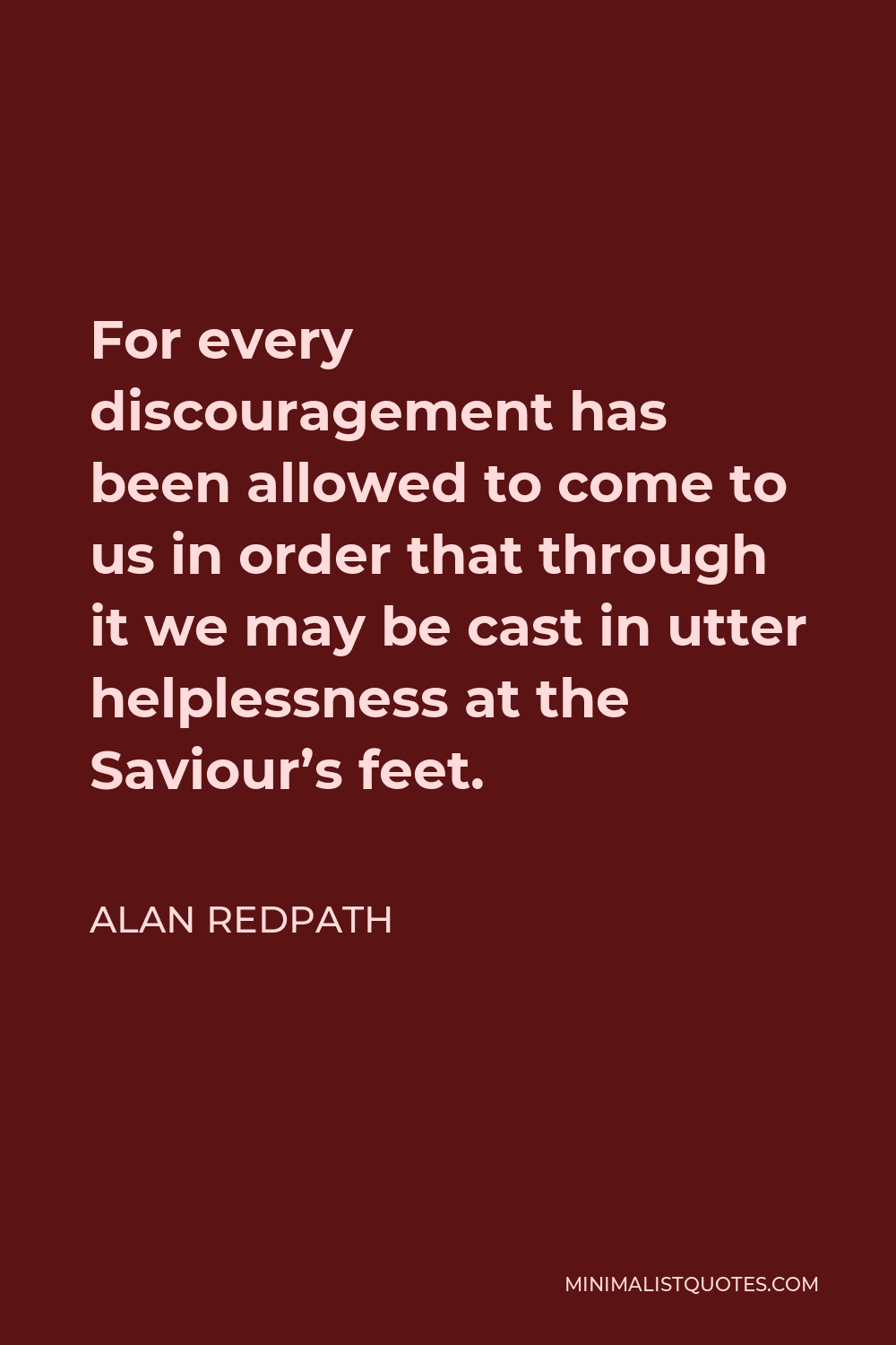 Alan Redpath Quote - For every discouragement has been allowed to come to us in order that through it we may be cast in utter helplessness at the Saviour’s feet.