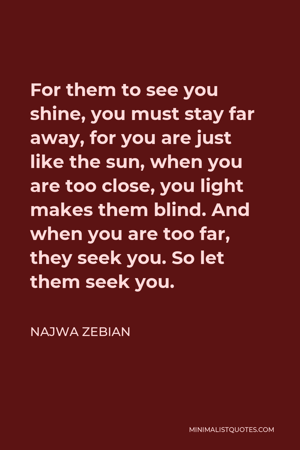 Najwa Zebian Quote - For them to see you shine, you must stay far away, for you are just like the sun, when you are too close, you light makes them blind. And when you are too far, they seek you. So let them seek you.