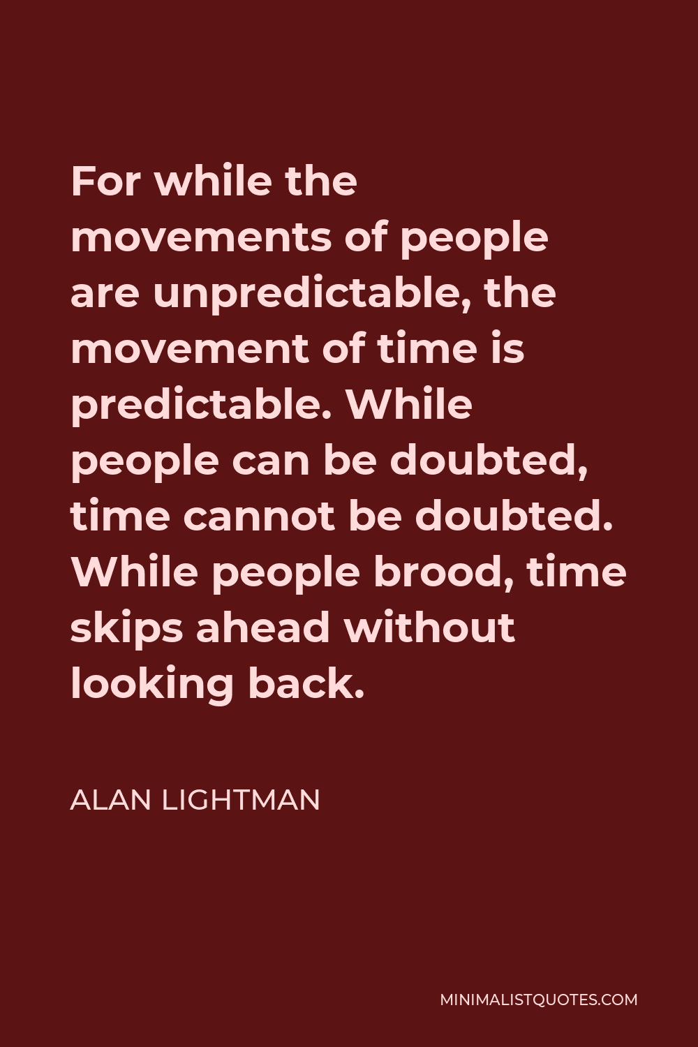 Alan Lightman Quote - For while the movements of people are unpredictable, the movement of time is predictable. While people can be doubted, time cannot be doubted. While people brood, time skips ahead without looking back.