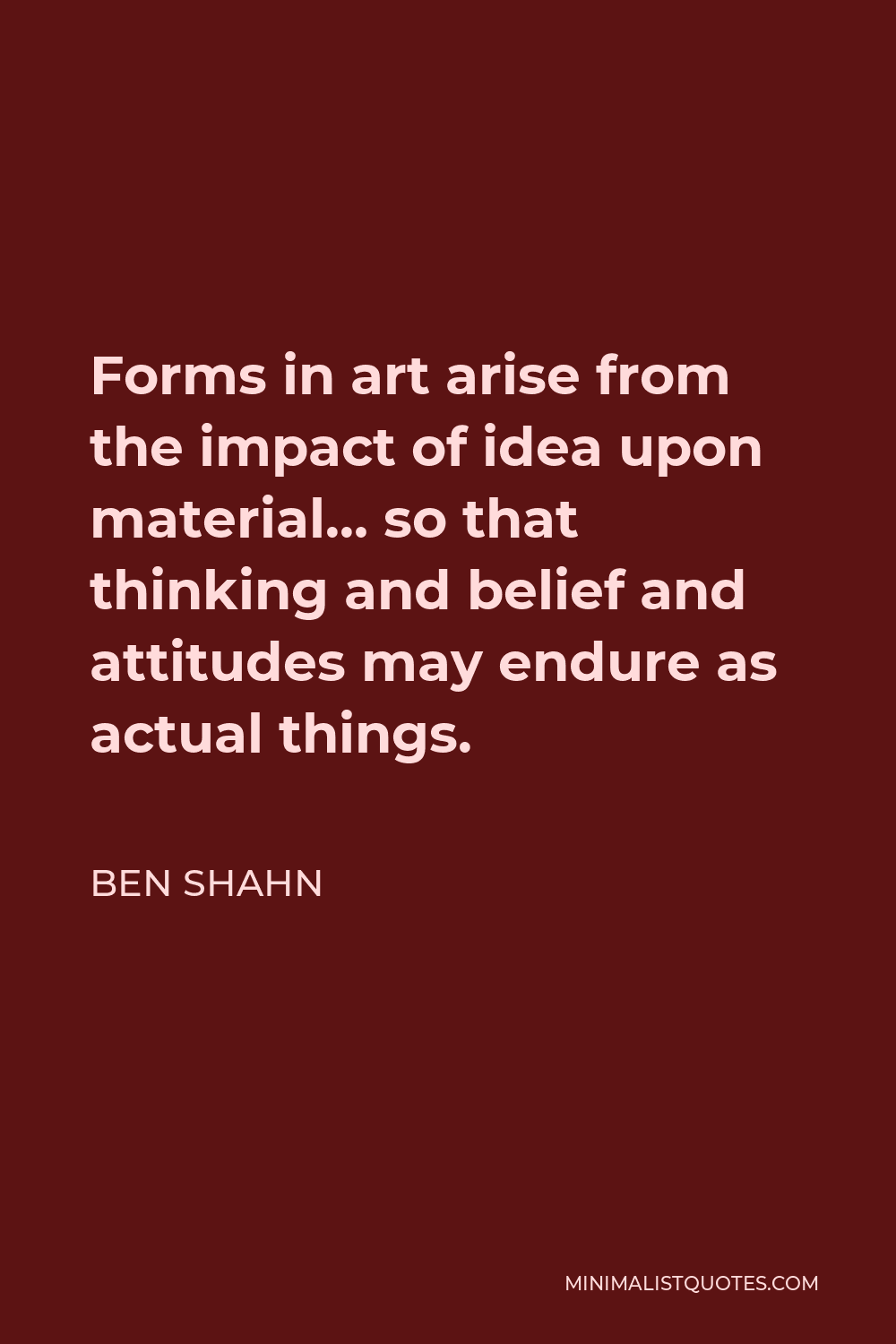 Ben Shahn Quote - Forms in art arise from the impact of idea upon material… so that thinking and belief and attitudes may endure as actual things.