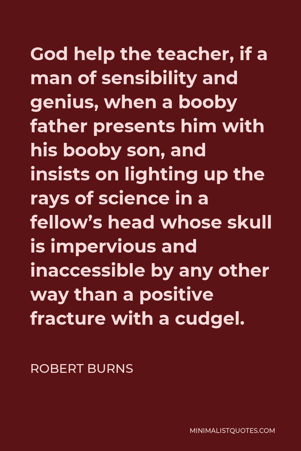 Robert Burns Quote - God help the teacher, if a man of sensibility and genius, when a booby father presents him with his booby son, and insists on lighting up the rays of science in a fellow’s head whose skull is impervious and inaccessible by any other way than a positive fracture with a cudgel.