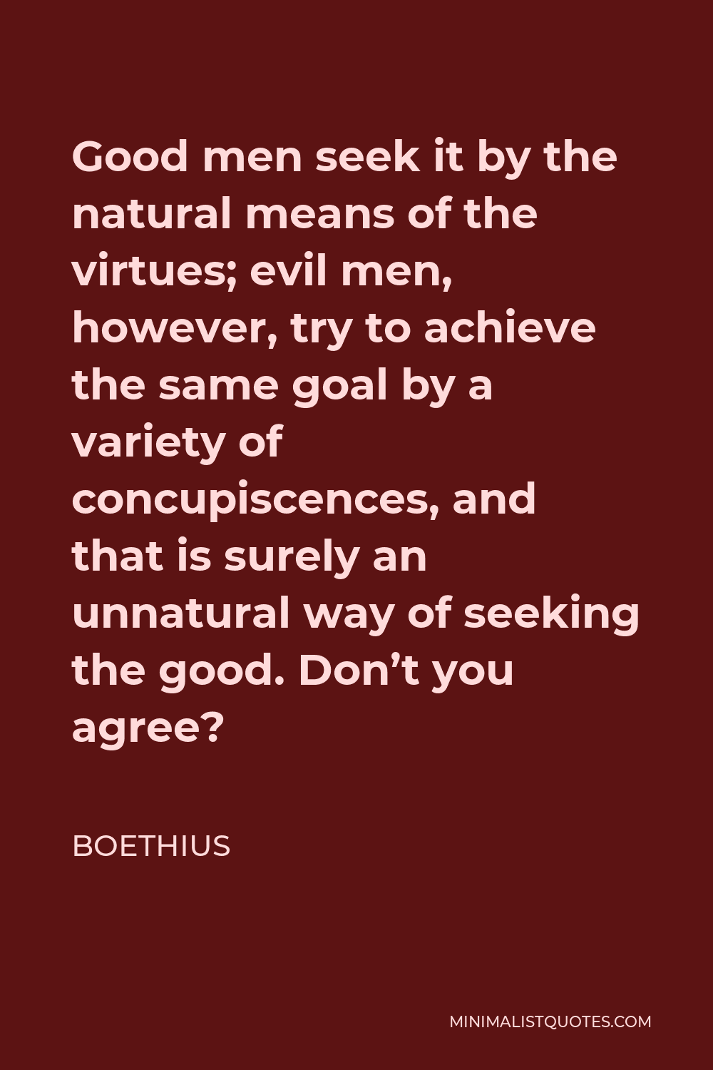 Boethius Quote - Good men seek it by the natural means of the virtues; evil men, however, try to achieve the same goal by a variety of concupiscences, and that is surely an unnatural way of seeking the good. Don’t you agree?