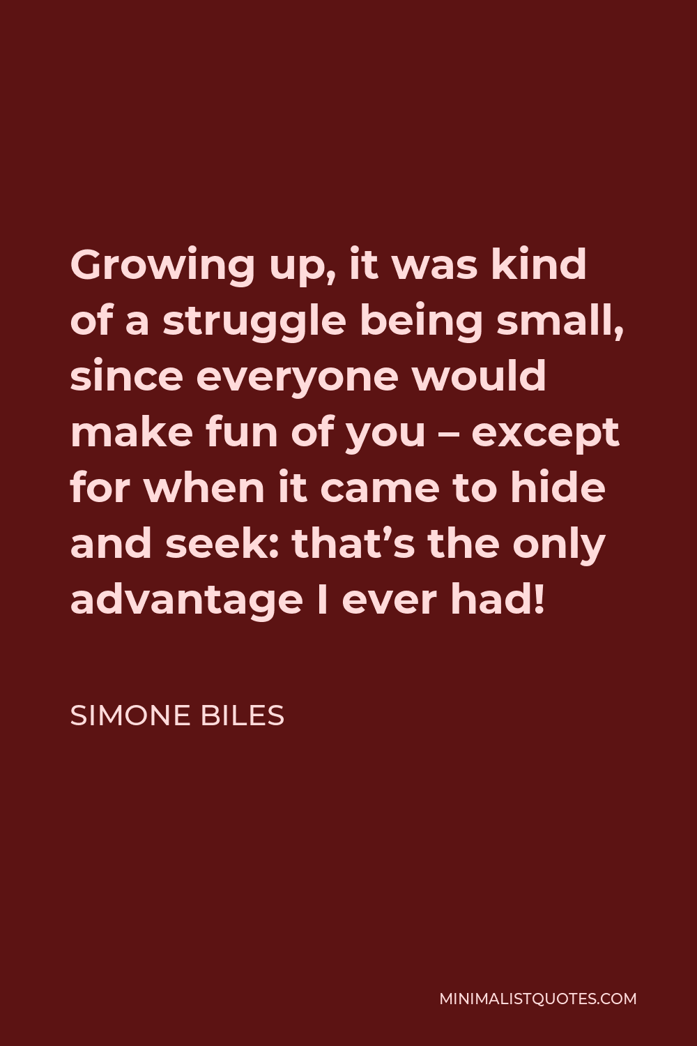 Simone Biles Quote - Growing up, it was kind of a struggle being small, since everyone would make fun of you – except for when it came to hide and seek: that’s the only advantage I ever had!